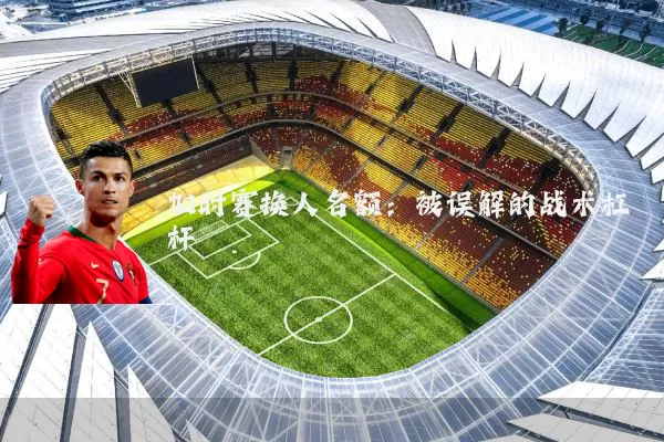 加时赛换人名额：被误解的战术杠杆